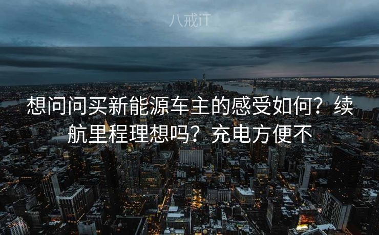 想问问买新能源车主的感受如何？续航里程理想吗？充电方便不