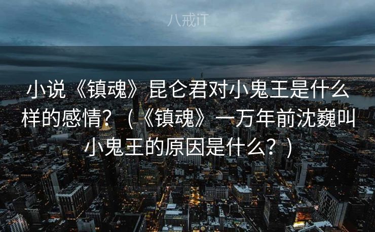 小说《镇魂》昆仑君对小鬼王是什么样的感情? (《镇魂》一万年前沈巍叫小鬼王的原因是什么?) 小说《镇魂》昆仑君对小鬼王是什么样的感情? (《镇魂》一万年前沈巍叫小鬼王的原因是什么?)