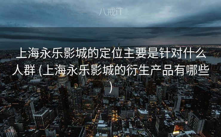 上海永乐影城的定位主要是针对什么人群 (上海永乐影城的衍生产品有哪些)