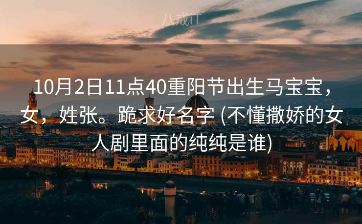 10月2日11点40重阳节出生马宝宝,女,姓张。跪求好名字 (不懂撒娇的女人剧里面的纯纯是谁) 10月2日11点40重阳节出生马宝宝,女,姓张。跪求好名字 (不懂撒娇的女人剧里面的纯纯是谁)
