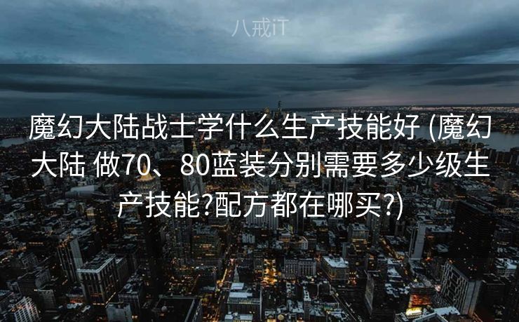 魔幻大陆战士学什么生产技能好 (魔幻大陆 做70、80蓝装分别需要多少级生产技能?配方都在哪买?) 魔幻大陆战士学什么生产技能好 (魔幻大陆 做70、80蓝装分别需要多少级生产技能?配方都在哪买?)