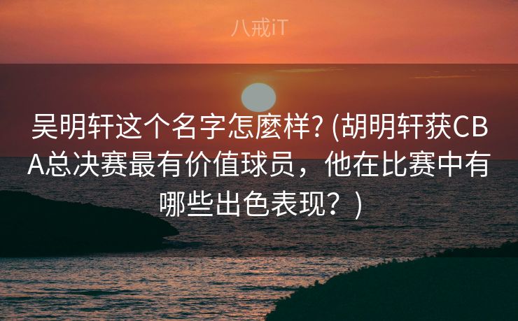 吴明轩这个名字怎麼样? (胡明轩获CBA总决赛最有价值球员，他在比赛中有哪些出色表现？)