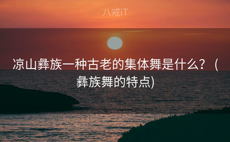 凉山彝族一种古老的集体舞是什么？ (彝族舞的特点)