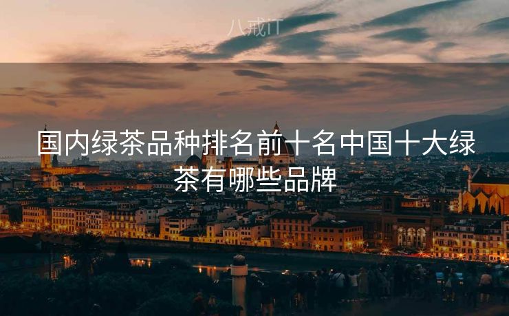 国内绿茶品种排名前十名中国十大绿茶有哪些品牌 国内绿茶品种排名前十名中国十大绿茶有哪些品牌