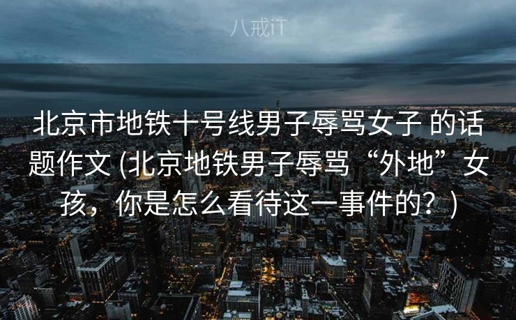 北京市地铁十号线男子辱骂女子 的话题作文 (北京地铁男子辱骂“外地”女孩，你是怎么看待这一事件的？)