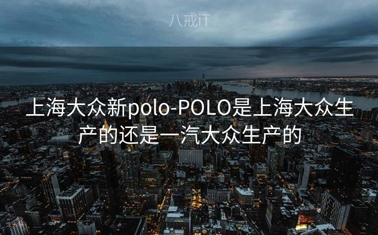 上海大众新polo-POLO是上海大众生产的还是一汽大众生产的