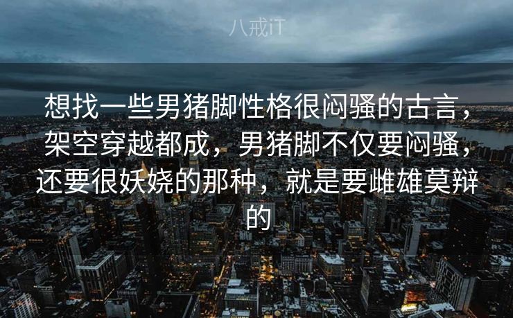 想找一些男猪脚性格很闷骚的古言,架空穿越都成,男猪脚不仅要闷骚,还要很妖娆的那种,就是要雌雄莫辩的 想找一些男猪脚性格很闷骚的古言,架空穿越都成,男猪脚不仅要闷骚,还要很妖娆的那种,就是要雌雄莫辩的