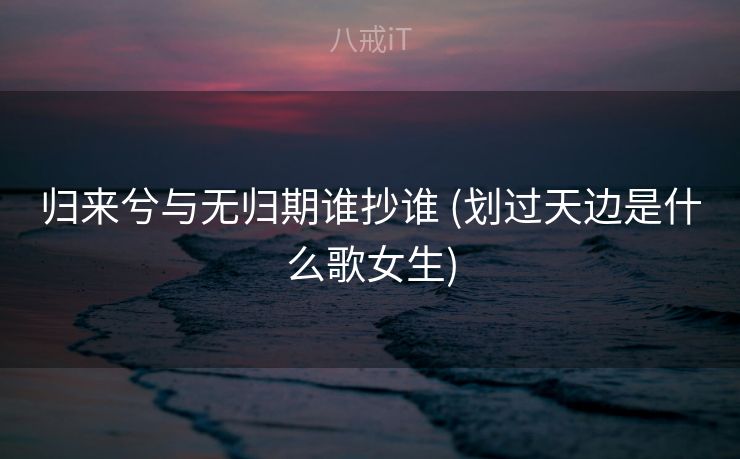 归来兮与无归期谁抄谁 (划过天边是什么歌女生)