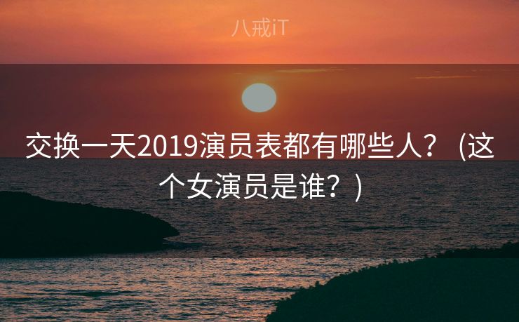 交换一天2019演员表都有哪些人？ (这个女演员是谁？)