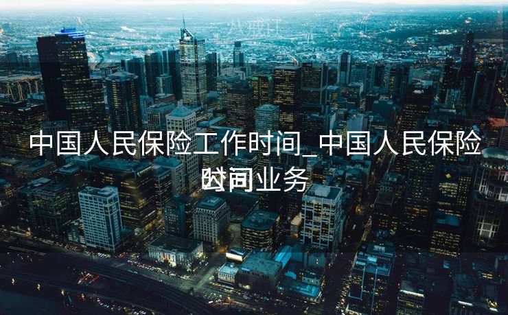 中国人民保险工作时间_中国人民保险公司业务
时间