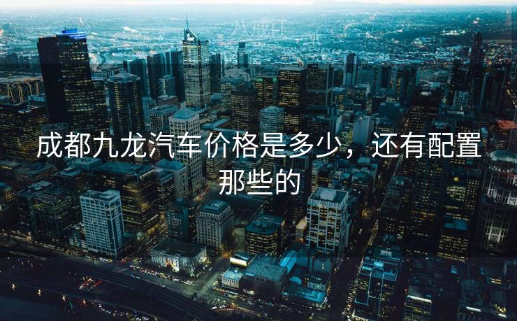 成都九龙汽车价格是多少，还有配置那些的