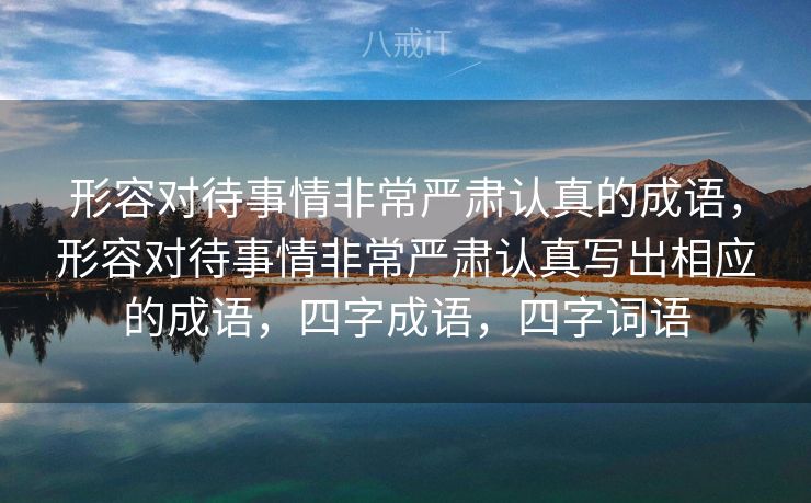 形容对待事情非常严肃认真的成语，形容对待事情非常严肃认真写出相应的成语，四字成语，四字词语