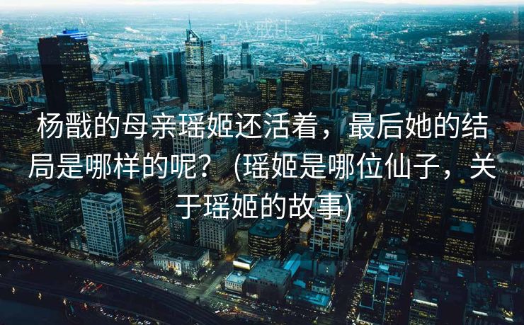 杨戬的母亲瑶姬还活着，最后她的结局是哪样的呢？ (瑶姬是哪位仙子，关于瑶姬的故事)