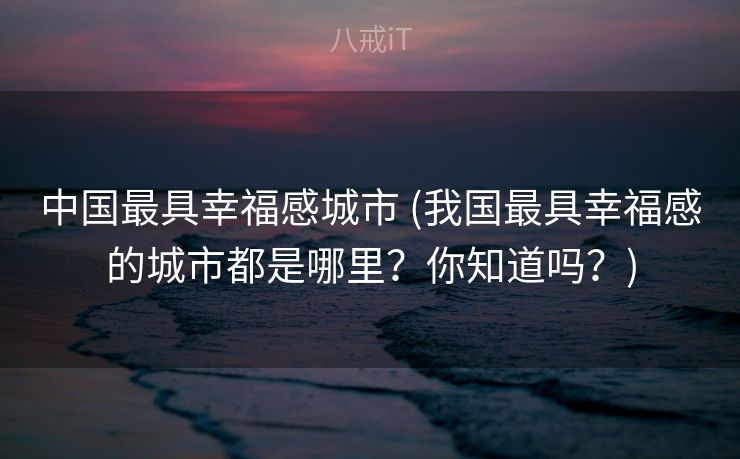 中国最具幸福感城市 (我国最具幸福感的城市都是哪里?你知道吗?) 中国最具幸福感城市 (我国最具幸福感的城市都是哪里?你知道吗?)