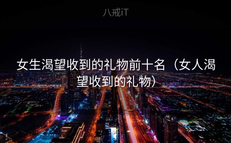 女生渴望收到的礼物前十名（女人渴望收到的礼物）