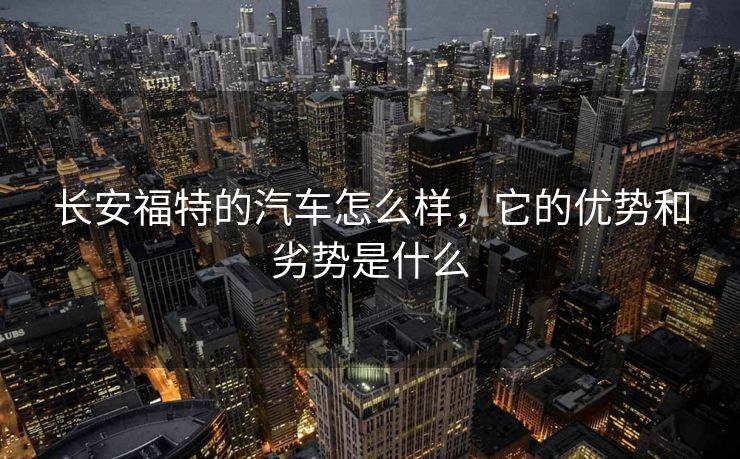 长安福特的汽车怎么样，它的优势和劣势是什么