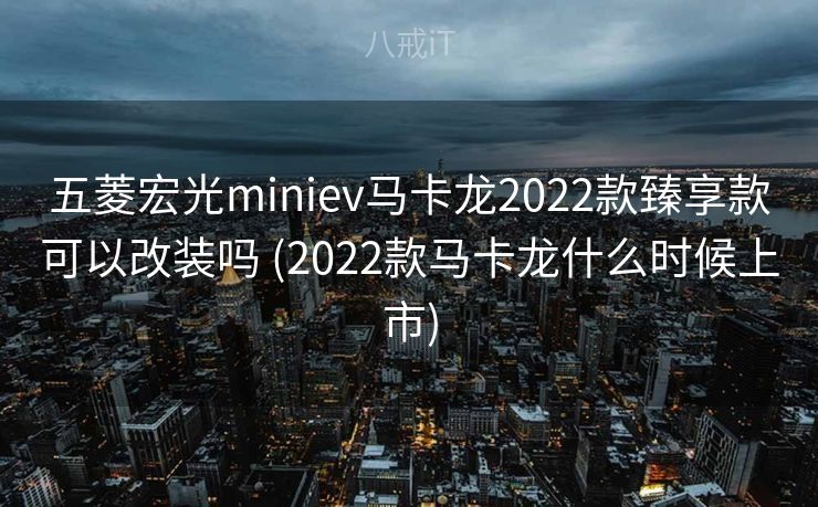 五菱宏光miniev马卡龙2022款臻享款可以改装吗 (2022款马卡龙什么时候上市) 五菱宏光miniev马卡龙2022款臻享款可以改装吗 (2022款马卡龙什么时候上市)