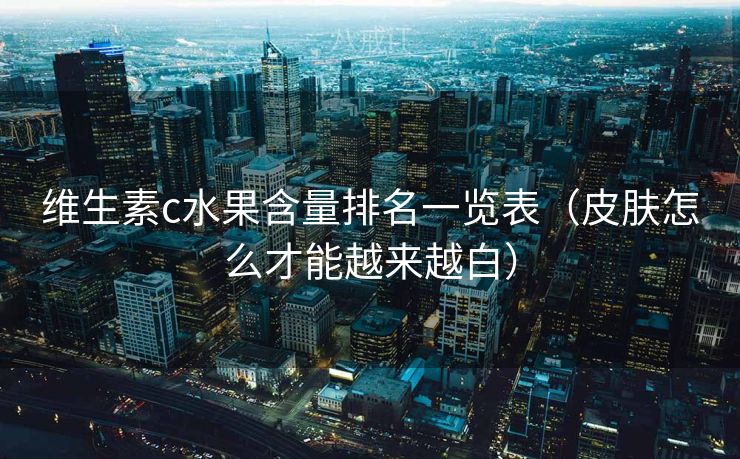 维生素c水果含量排名一览表（皮肤怎么才能越来越白）