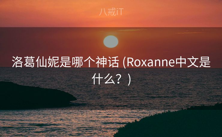 洛葛仙妮是哪个神话 (Roxanne中文是什么？)