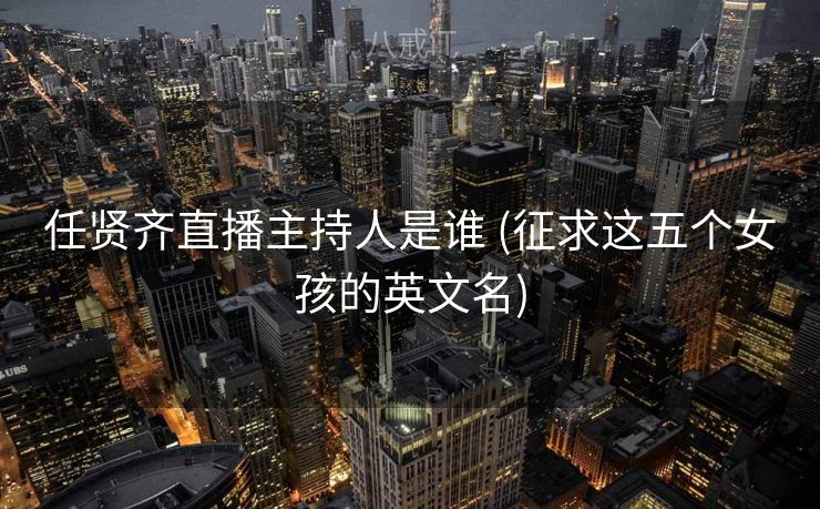 任贤齐直播主持人是谁 (征求这五个女孩的英文名)