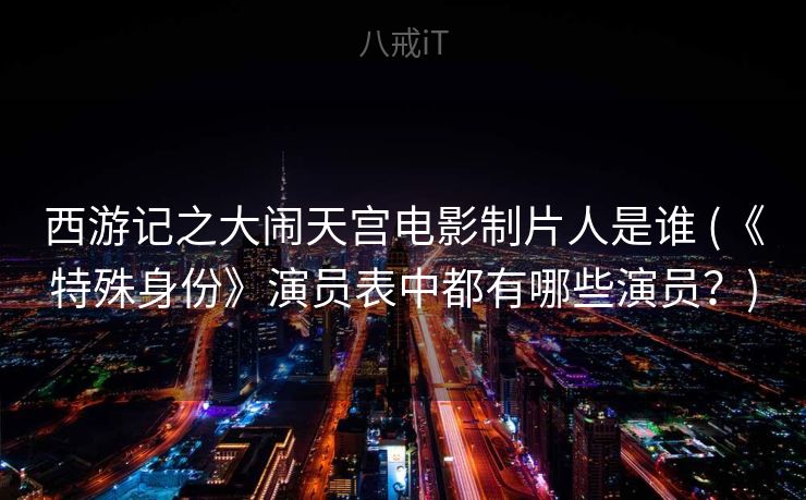 西游记之大闹天宫电影制片人是谁 (《特殊身份》演员表中都有哪些演员?) 西游记之大闹天宫电影制片人是谁 (《特殊身份》演员表中都有哪些演员?)