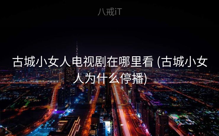 古城小女人电视剧在哪里看 (古城小女人为什么停播) 古城小女人电视剧在哪里看 (古城小女人为什么停播)