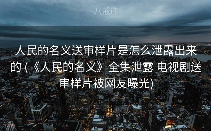 人民的名义送审样片是怎么泄露出来的 (《人民的名义》全集泄露 电视剧送审样片被网友曝光) 人民的名义送审样片是怎么泄露出来的 (《人民的名义》全集泄露 电视剧送审样片被网友曝光)