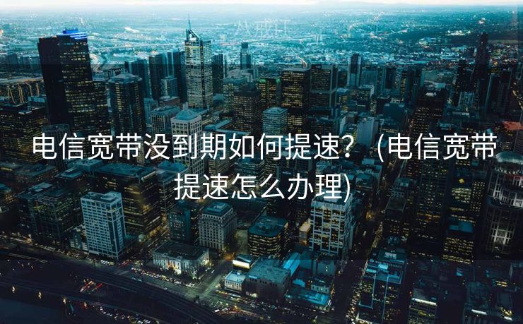 电信宽带没到期如何提速? (电信宽带提速怎么办理) 电信宽带没到期如何提速? (电信宽带提速怎么办理)
