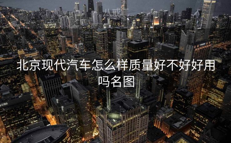 北京现代汽车怎么样质量好不好好用吗名图