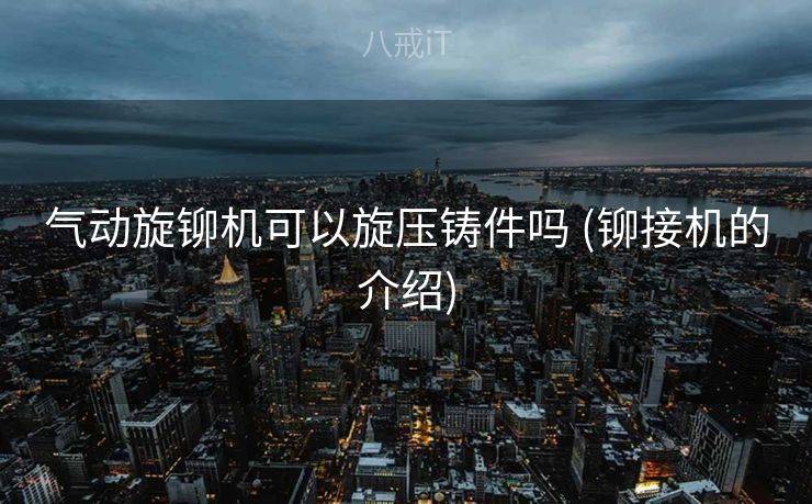 气动旋铆机可以旋压铸件吗 (铆接机的介绍)