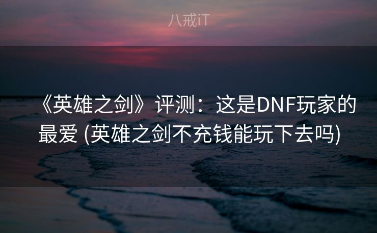 《英雄之剑》评测:这是DNF玩家的最爱 (英雄之剑不充钱能玩下去吗) 《英雄之剑》评测:这是DNF玩家的最爱 (英雄之剑不充钱能玩下去吗)