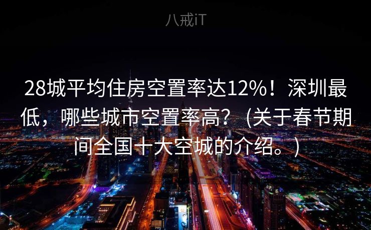 28城平均住房空置率达12%！深圳最低，哪些城市空置率高？ (关于春节期间全国十大空城的介绍。)