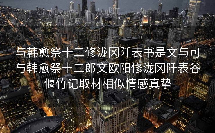 与韩愈祭十二修泷冈阡表书是文与可与韩愈祭十二郎文欧阳修泷冈阡表谷偃竹记取材相似情感真挚 与韩愈祭十二修泷冈阡表书是文与可与韩愈祭十二郎文欧阳修泷冈阡表谷偃竹记取材相似情感真挚