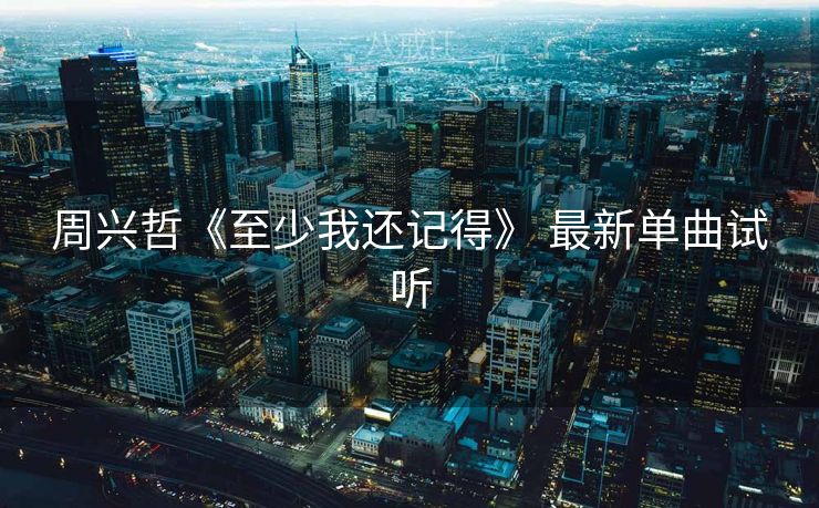 周兴哲《至少我还记得》 最新单曲试听