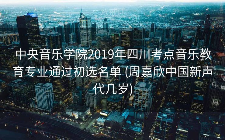 中央音乐学院2019年四川考点音乐教育专业通过初选名单 (周嘉欣中国新声代几岁)