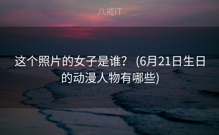 这个照片的女子是谁？ (6月21日生日的动漫人物有哪些)