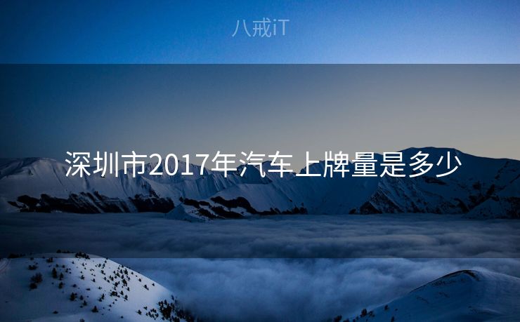深圳市2017年汽车上牌量是多少 深圳市2017年汽车上牌量是多少