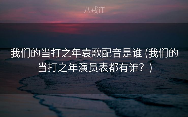 我们的当打之年袁歌配音是谁 (我们的当打之年演员表都有谁？)