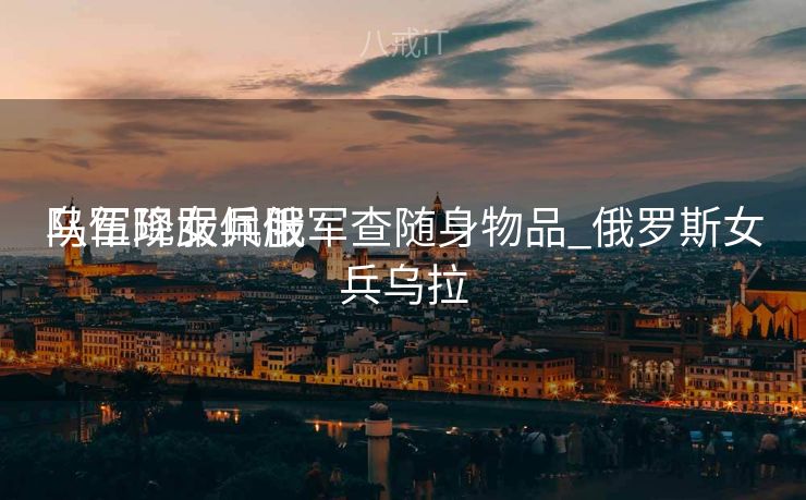 乌军降服佩服
队伍现女兵俄军查随身物品_俄罗斯女兵乌拉 乌军降服佩服
队伍现女兵俄军查随身物品_俄罗斯女兵乌拉