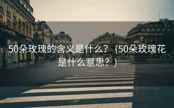 50朵玫瑰的含义是什么？ (50朵玫瑰花是什么意思？)