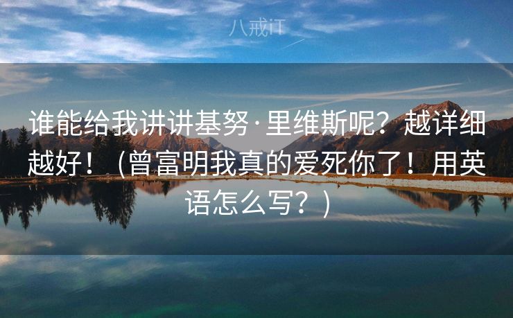 谁能给我讲讲基努·里维斯呢？越详细越好！ (曾富明我真的爱死你了！用英语怎么写？)