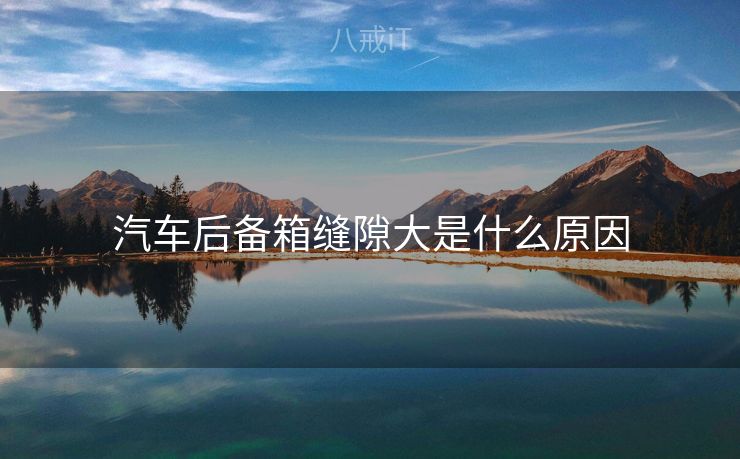 汽车后备箱缝隙大是什么原因 汽车后备箱缝隙大是什么原因