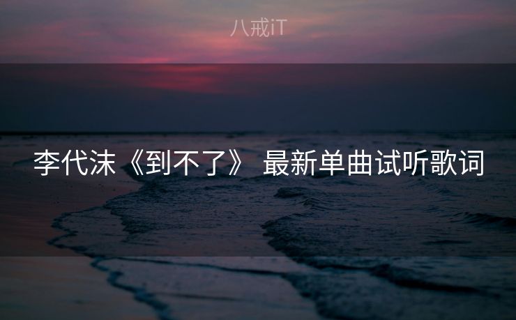 李代沫《到不了》 最新单曲试听歌词 李代沫《到不了》 最新单曲试听歌词