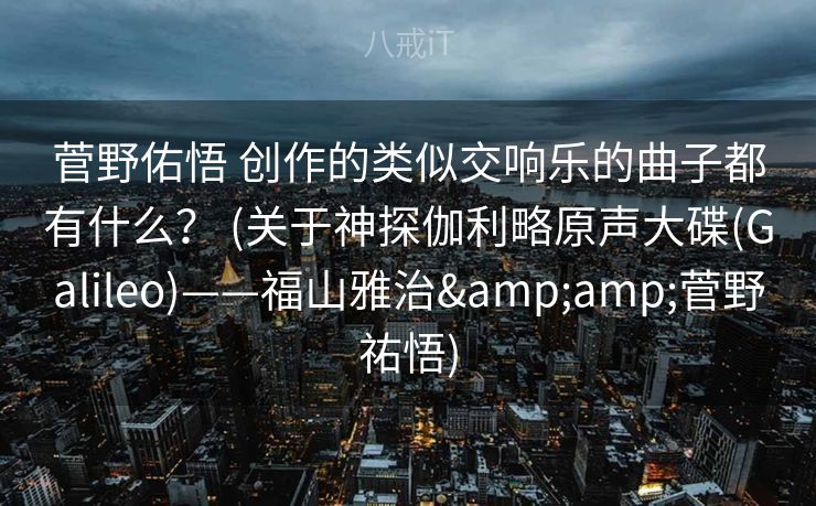 菅野佑悟 创作的类似交响乐的曲子都有什么？ (关于神探伽利略原声大碟(Galileo)——福山雅治&菅野祐悟)