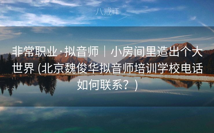 非常职业·拟音师｜小房间里造出个大世界 (北京魏俊华拟音师培训学校电话如何联系？)