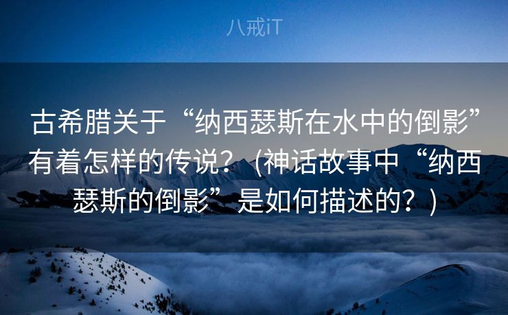 古希腊关于“纳西瑟斯在水中的倒影”有着怎样的传说？ (神话故事中“纳西瑟斯的倒影”是如何描述的？)