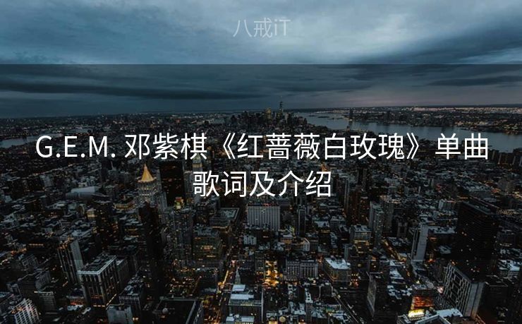 G.E.M. 邓紫棋《红蔷薇白玫瑰》单曲歌词及介绍 G.E.M. 邓紫棋《红蔷薇白玫瑰》单曲歌词及介绍