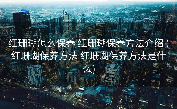 红珊瑚怎么保养 红珊瑚保养方法介绍 (红珊瑚保养方法 红珊瑚保养方法是什么)