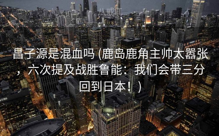 昌子源是混血吗 (鹿岛鹿角主帅太嚣张，六次提及战胜鲁能：我们会带三分回到日本！)