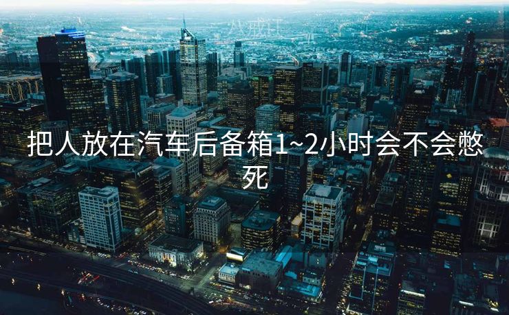 把人放在汽车后备箱1~2小时会不会憋死